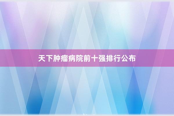 天下肿瘤病院前十强排行公布