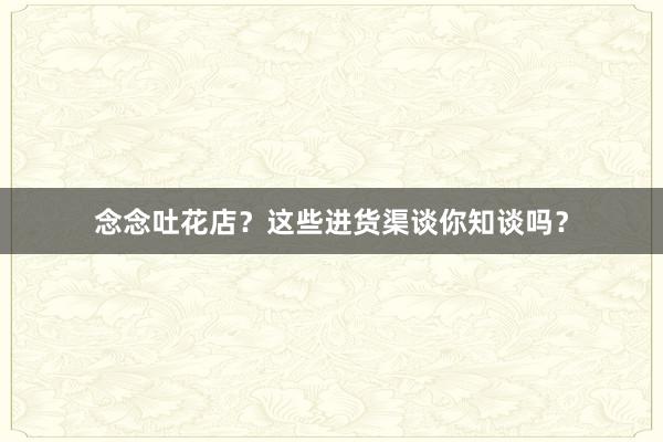 念念吐花店？这些进货渠谈你知谈吗？