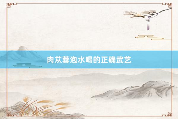 肉苁蓉泡水喝的正确武艺