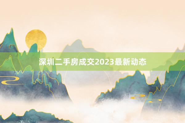 深圳二手房成交2023最新动态